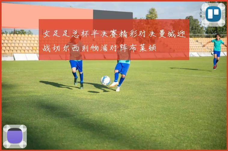女足足总杯半决赛精彩对决曼城迎战切尔西利物浦对阵布莱顿