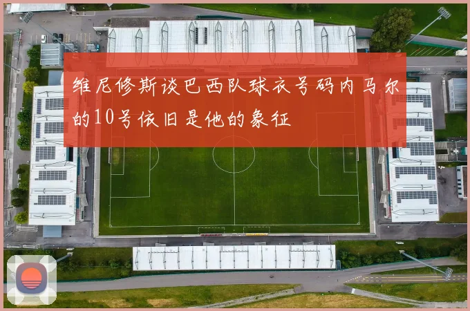 维尼修斯谈巴西队球衣号码内马尔的10号依旧是他的象征