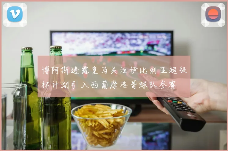 博阿斯透露皇马关注伊比利亚超级杯计划引入西葡摩洛哥球队参赛