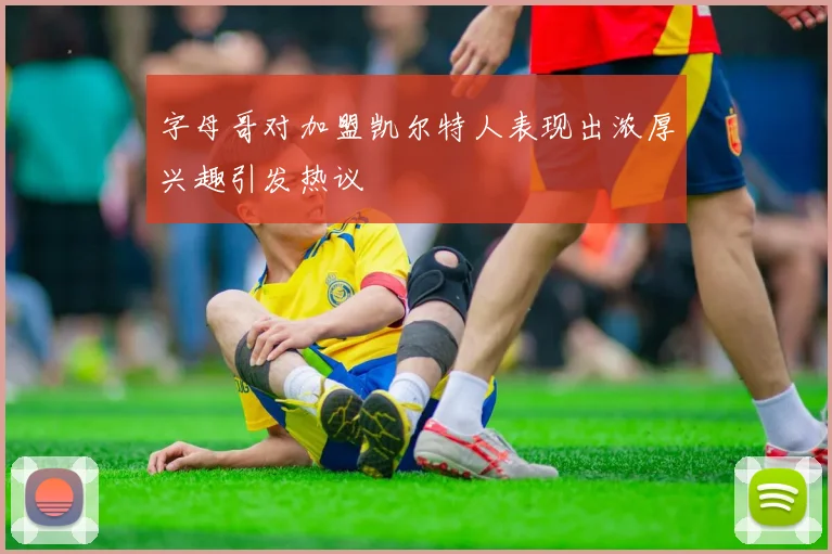 字母哥对加盟凯尔特人表现出浓厚兴趣引发热议