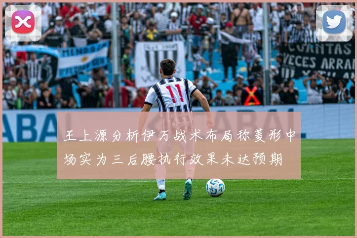 王上源分析伊万战术布局称菱形中场实为三后腰执行效果未达预期