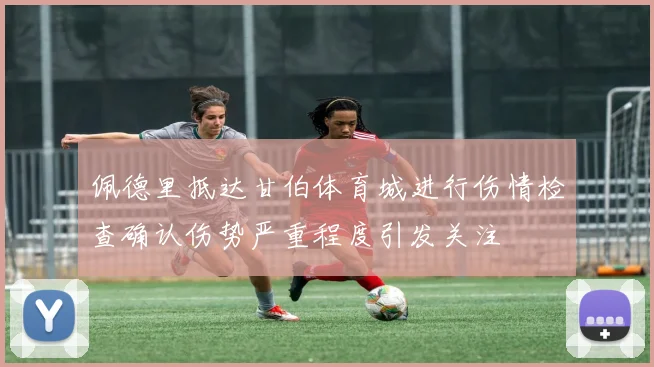 佩德里抵达甘伯体育城进行伤情检查确认伤势严重程度引发关注