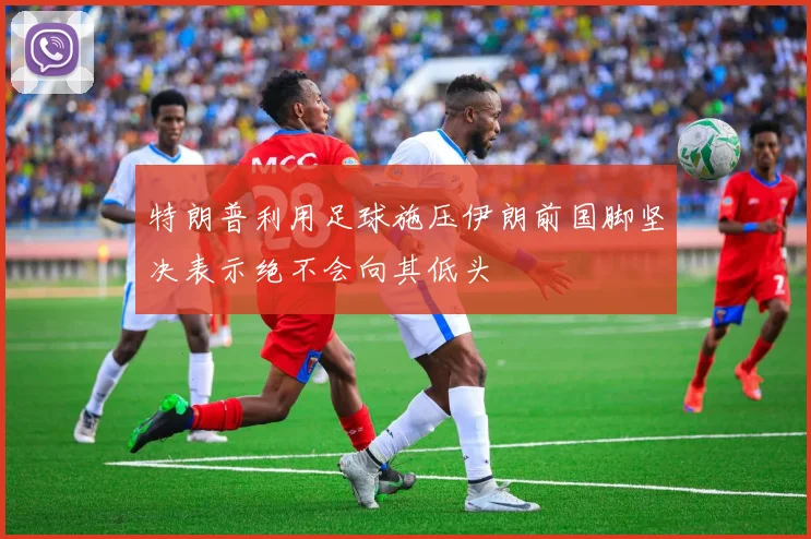 特朗普利用足球施压伊朗前国脚坚决表示绝不会向其低头