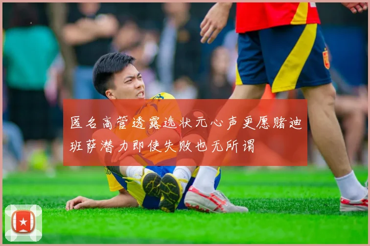 匿名高管透露选状元心声更愿赌迪班萨潜力即使失败也无所谓