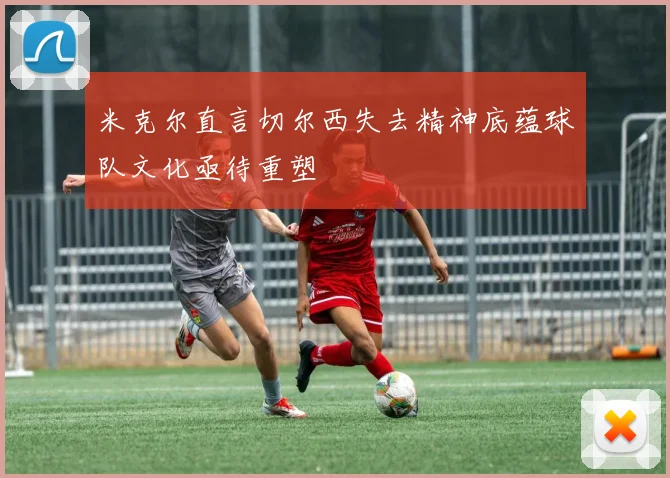 米克尔直言切尔西失去精神底蕴球队文化亟待重塑