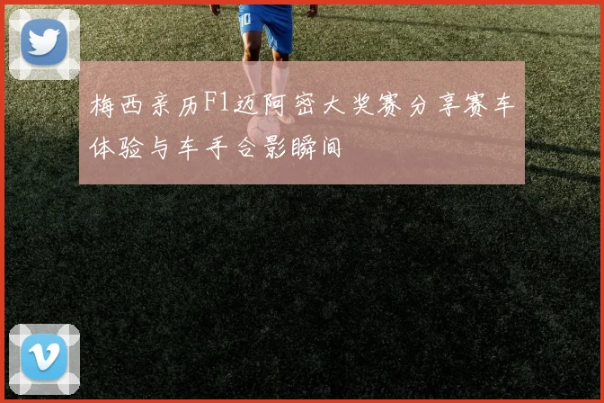 梅西亲历F1迈阿密大奖赛分享赛车体验与车手合影瞬间