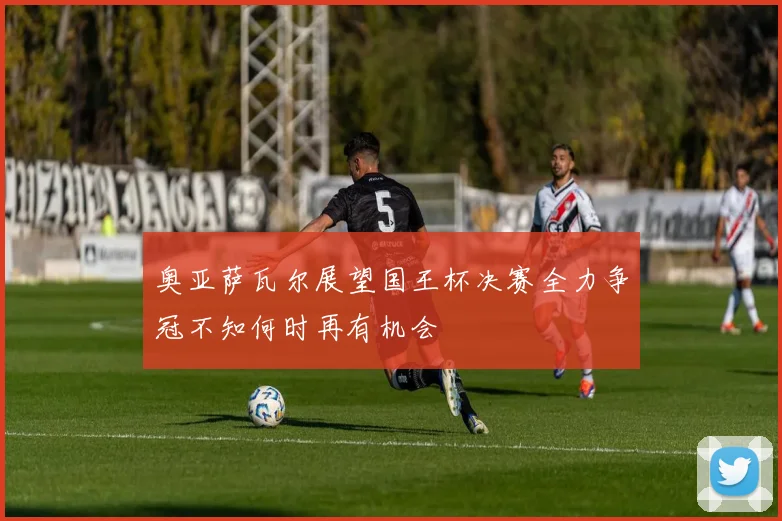奥亚萨瓦尔展望国王杯决赛全力争冠不知何时再有机会