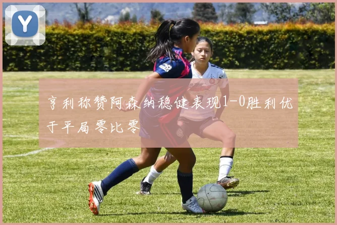 亨利称赞阿森纳稳健表现1-0胜利优于平局零比零