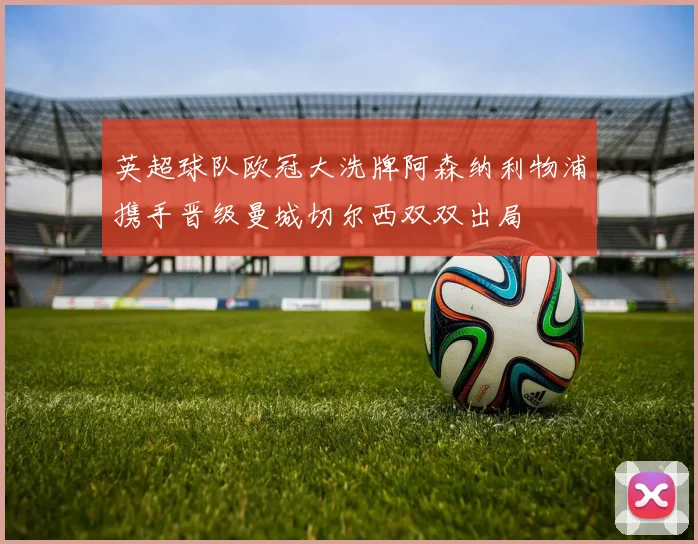英超球队欧冠大洗牌阿森纳利物浦携手晋级曼城切尔西双双出局