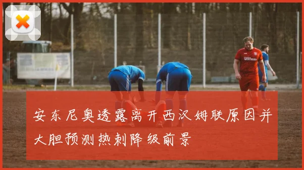 安东尼奥透露离开西汉姆联原因并大胆预测热刺降级前景