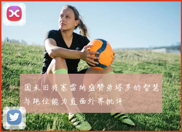 国米旧将塞雷纳盛赞劳塔罗的智慧与跑位能力直面外界批评