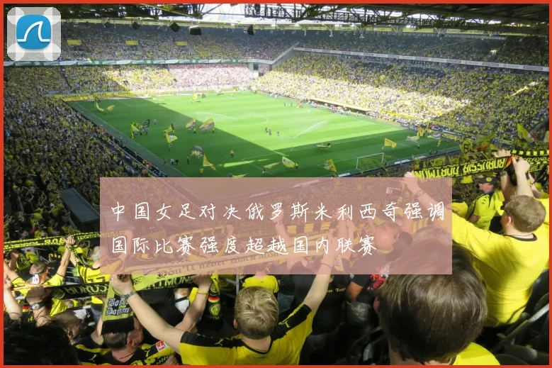中国女足对决俄罗斯米利西奇强调国际比赛强度超越国内联赛