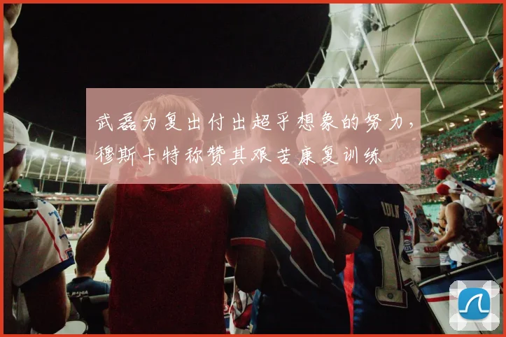 武磊为复出付出超乎想象的努力，穆斯卡特称赞其艰苦康复训练