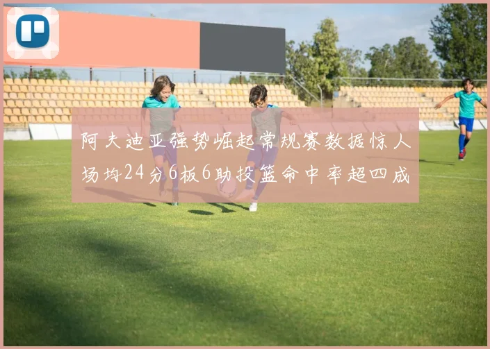 阿夫迪亚强势崛起常规赛数据惊人场均24分6板6助投篮命中率超四成