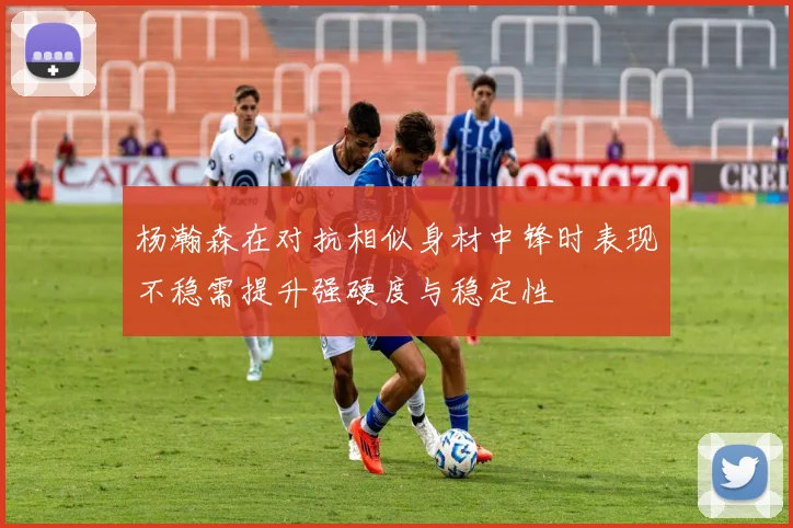 杨瀚森在对抗相似身材中锋时表现不稳需提升强硬度与稳定性