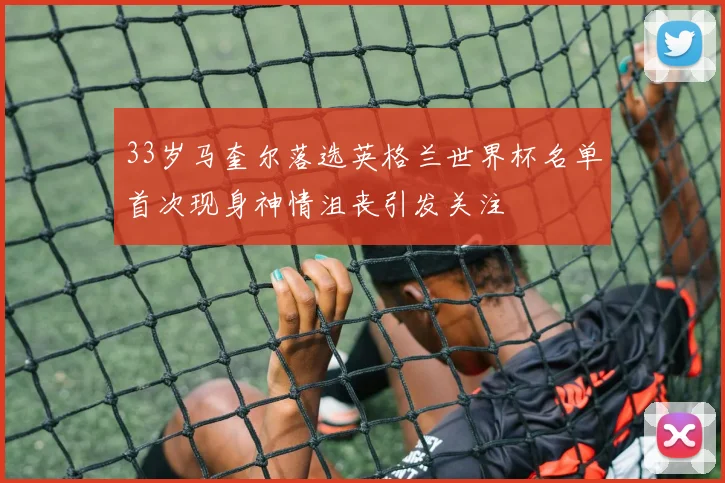 33岁马奎尔落选英格兰世界杯名单首次现身神情沮丧引发关注