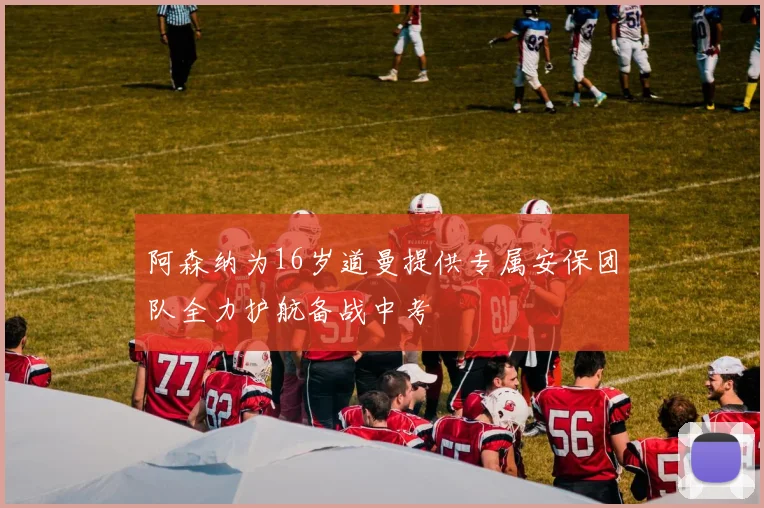 阿森纳为16岁道曼提供专属安保团队全力护航备战中考