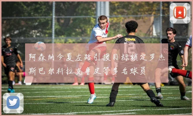 阿森纳今夏左路引援目标锁定罗杰斯巴尔科拉克鲁皮等多名球员
