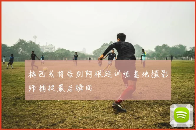 梅西或将告别阿根廷训练基地摄影师捕捉最后瞬间