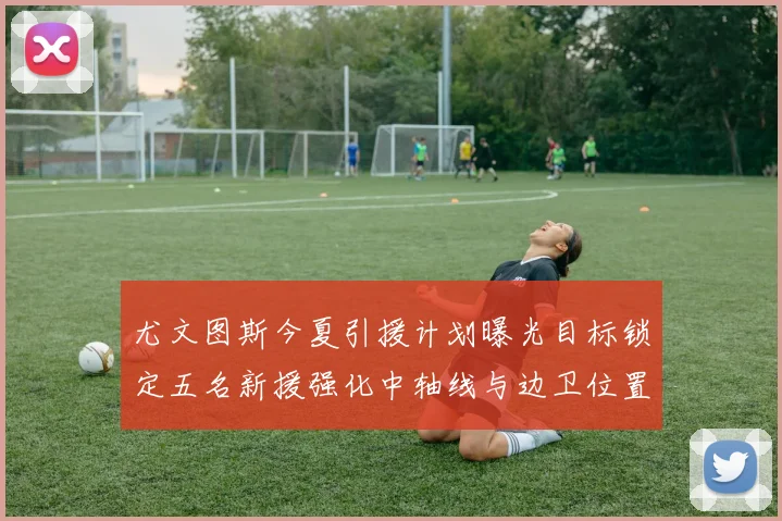 尤文图斯今夏引援计划曝光目标锁定五名新援强化中轴线与边卫位置