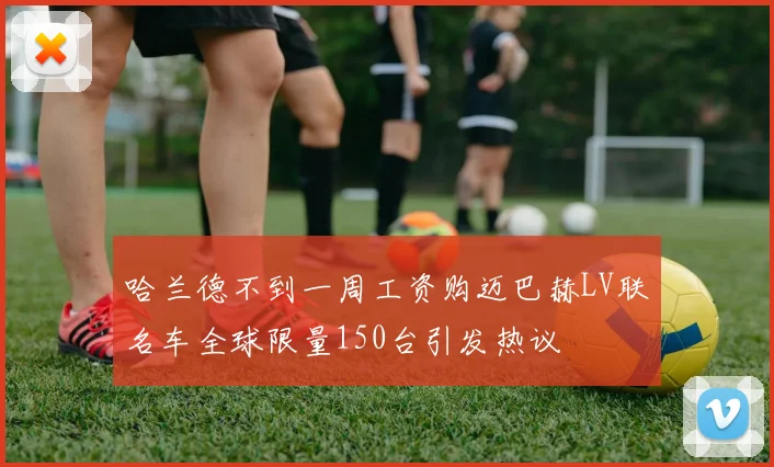 哈兰德不到一周工资购迈巴赫LV联名车全球限量150台引发热议