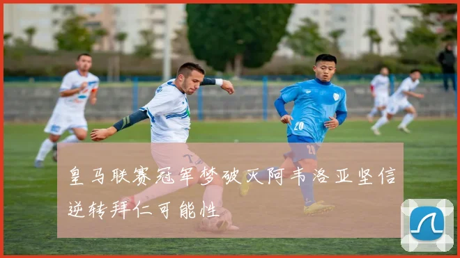 皇马联赛冠军梦破灭阿韦洛亚坚信逆转拜仁可能性